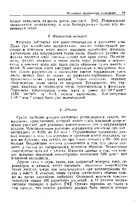 Фториды действуют как накапливающиеся в растениях яды. Даже при воздействии экстремально низких концентраций растения ¡в конечном итоге могут накопить количество фторида, достаточное для повреждения ткани листа. Наиболее ранним эффектом является ожог кончика иголки или края листа. По-видимому, фторид попадает в ткани листа через устьице и переносится к кончику иглы или краю листа обычным путем вместе с водой. В конечном счете наступает поражение и внутренних клеток. После разрушения и высыхания клеток пораженная часть листа меняет цвет от темно- до рыжевато-коричневого. Узкая красно-коричневая линия мертвой ткани отчетливо отделяет омертвевшую часть листа от здоровой. Установлено, что персики, виноград и гладиолусы очень чувствительны к фторидам. Пороговая концентрация очень мала и равна 0,1-10-3 млн-1 (0,08 мкг/м3) за 4—5 недель экспозиции. Концентрация 1-10-3 млн-1 может быть уже значительной.