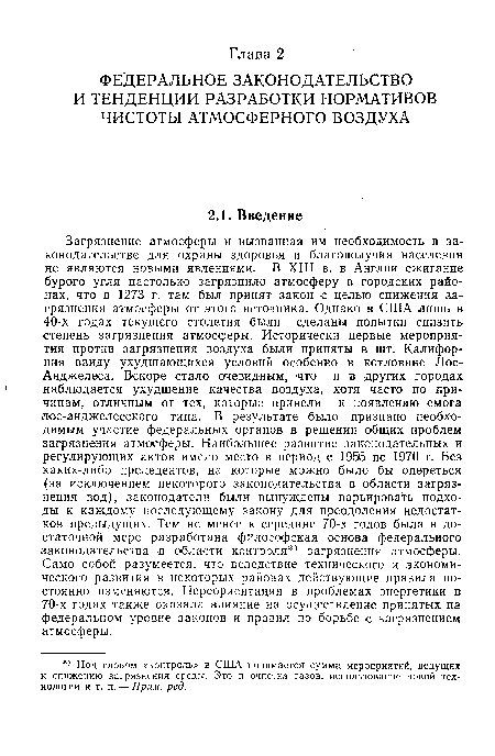 Загрязнение атмосферы и вызванная им необходимость в законодательстве для охраны здоровья и благополучия населения не являются новыми явлениями. В XIII в. в Англии сжигание бурого угля настолько загрязнило атмосферу в городских районах, что в 1273 г. там был принят закон с целью снижения загрязнения атмосферы от этого источника. Однако в США лишь в 40-х годах текущего столетия были сделаны попытки снизить степень загрязнения атмосферы. Исторически первые мероприятия против загрязнения воздуха были приняты в шт. Калифорния ввиду ухудшающихся условий особенно в котловине Лос-Анджелеса. Вскоре стало очевидным, что и в других городах наблюдается ухудшение качества воздуха, хотя часто по причинам, отличным от тех, которые привели к появлению смога лос-анджелеоского типа. В результате было признано необходимым участие федеральных органов в решении общих проблем загрязнения атмосферы. Наибольшее развитие законодательных и регулирующих актов имело место в период с 1955 по 1970 г. Без каких-либо прецедентов, на которые можно было бы опереться (за исключением некоторого законодательства в области загрязнения вод), законодатели были вынуждены варьировать подходы к каждому последующему закону для преодоления недостатков предыдущих. Тем не менее к середине 70-х годов была в достаточной мере разработана философская основа федерального законодательства в области контроля загрязнения атмосферы. Само собой разумеется, что вследствие технического и экономического развития в некоторых районах действующие правила постоянно изменяются. Переориентация в проблемах энергетики в 70-х годах также оказала влияние на осуществление принятых на федеральном уровне законов и правил по борьбе с загрязнением атмосферы.