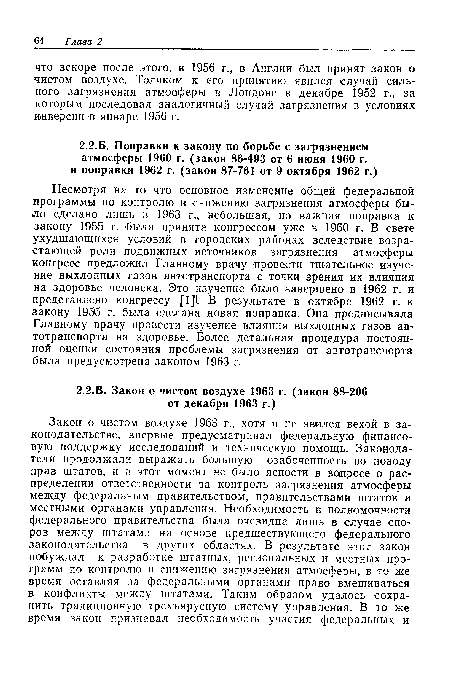 Несмотря на то что основное изменение общей федеральной программы по контролю и снижению загрязнения атмосферы было сделано лишь в 1963 г., небольшая, но важная поправка к закону 1955 г. была принята конгрессом уже в 1960 г. В свете ухудшающихся условий в городских районах вследствие возрастающей роли подвижных источников загрязнения атмосферы конгресс предложил Главному врачу провести тщательное изучение выхлопных газов автотранспорта с точки зрения их влияния на здоровье человека. Это изучение было завершено в 1962 г. и представлено конгрессу II]!. В результате в октябре 1962 г. к закону 1955 г. была сделана новая поправка. Она предписывала Главному врачу провести изучение влияния выхлопных газов автотранспорта на здоровье. Более детальная процедура постоянной оценки состояния проблемы загрязнения от автотранспорта была предусмотрена законом 1963 г.