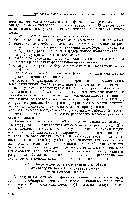 Согласно л. 5, федеральное право строго ограничивалось лишь теми ситуациями, когда загрязнение в одном штате могло угрожать здоровью и благополучию населения в другом. Два других положения закона были примечательны тем, что они привели к разработке важного последующего законодательства, в частности законов по борьбе с загрязнением атмосферы 1967 и 1970 гг., и предусматривали: 1) разработку критериев качества воздуха, которыми следовало руководствоваться при установлении нормативов качества воздуха и норм допустимого выброса; 2) право проведения исследований с целью разработки методов удаления серы из топлив.