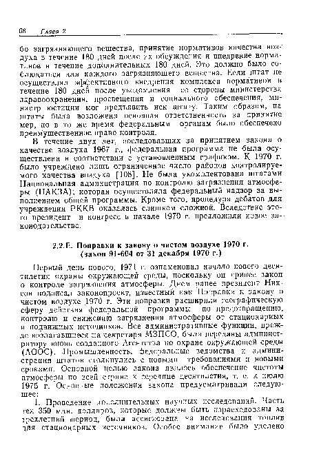 В течение двух лет, последовавших за принятием закона о качестве воздуха 1967 г., федеральная программа не была осуществлена в соответствии с установленным графиком. К 1970 г. было учреждено лишь ограниченное число районов контролируемого качества воздуха [ 108];. Не была укомплектована штатами Национальная администрация по контролю загрязнения атмосферы (НАКЗА); которая осуществляла федеральный надзор за выполнением общей программы. Кроме того, процедура дебатов для учреждения РККВ оказалась слишком сложной. Вследствие этого президент и конгресс в начале 1970 г. предложили новое законодательство.