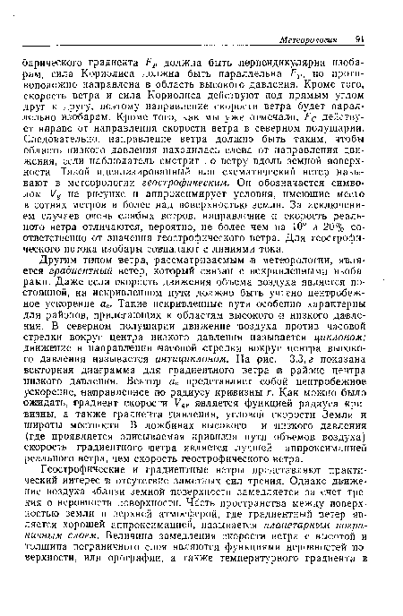 Другим типом ветра, рассматриваемым в метеорологии, является градиентный ветер, который связан с искривленными изобарами. Даже если скорость движения объема воздуха является постоянной, на искривленном пути должно быть учтено центробежное ускорение ас■ Такие искривленные пути особенно характерны для районов, прилегающих к областям высокого и низкого давления. В северном полушарии движение воздуха против часовой стрелки вокруг центра низкого давления называется циклоном; движение в направлении часовой стрелки вокруг центра высокого давления называется антициклоном. На рис. 3.3, г показана векторная диаграмма для градиентного ветра :в районе центра низкого давления. Вектор ас представляет собой центробежное ускорение, направленное по радиусу кривизны г. Как можно было ожидать, градиент скорости Уяг является функцией радиуса кривизны, а также градиента давления, угловой скорости Земли и широты местности. В ложбинах высокого и низкого давления (где проявляется описываемая кривизна пути объемов воздуха) скорость градиентного ветра является лучшей аппроксимацией реального ветра, чем скорость геострофического ветра.