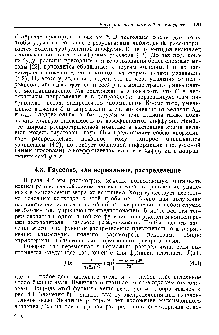 С обратно пропорционально их1’76. В настоящее время для того, чтобы улучшить согласие с результатами наблюдений, рассматривается модель турбулентной диффузии. Один из методов включает использование аналого-цифровых расчетов [11]. До тех пор, пока не будут развиты пригодные для использования более сложные методы [25], приходится обращаться к другим моделям. При их рассмотрении полезно сделать выводы из формы записи уравнения (4.2). Из этого уравнения следует, что по мере удаления от центральной линии в ¡направлении осей у иг концентрация уменьшается экспоненциально. Математически это означает, что С в вертикальном направлении и в направлении, перпендикулярном направлению ветра, распределено «нормально». Кроме того, уменьшение значения С в направлении х сильно зависит от величин Кгг и Куу. Следовательно, любая другая модель должна также показывать сильную зависимость от коэффициентов диффузии. Наиболее широко распространенной моделью в настоящее время является модель гауссовой струи. Она представляет собою «нормальное» распределение, подобное тому, которое описывается: уравнением (4.2), но требует обширной информации (получаемой иными способами) о коэффициентах массовой диффузии в направлениях осей у и 2.