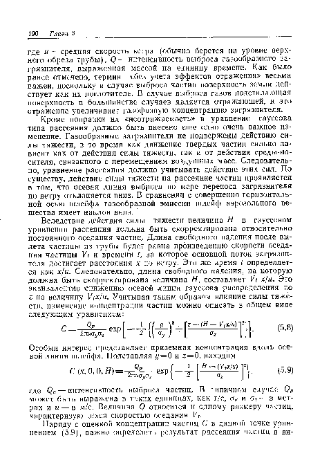 Кроме поправки на «неотражаемость» в уравнение гауссова типа рассеяния должно быть внесено еще одно очень важное изменение. Газообразные загрязнители не подвержены действию силы тяжести, в то время как движение твердых частиц сильно зависит как от действия силы тяжести, так и от действия среды-носителя, связанного с перемещением воздушных масс. Следовательно, уравнение рассеяния должно учитывать действие этих сил. По существу, действие силы тяжести на рассеяние частиц проявляется в том, что осевая линия выброса по мере переноса загрязнителя по ветру отклоняется вниз. В сравнении с совершенно горизонтальной осью шлейфа газообразной эмиссии шлейф аэрозольного вещества имеет наклон вниз.