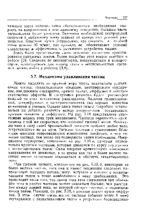 Можно выделить по крайней мере шесть механизмов улавливания частиц: гравитационное оседание, центрифужное соударение, инерционное соударение, прямой захват, диффузию и электростатические эффекты. В следующих разделах будет рассмотрен каждый из этих механизмов улавливания. Явления гравитационных, центрифужных и электростатических сил хорошо известны инженерам и ученым. Однако здесь имеет смысл подробнее остановиться на деталях различия между инерционным соударением, прямым захватом и диффузией. На рис. 5.10 представлена упрощенная модель этих трех механизмов. Частицы переносятся практически с той же скоростью, что основной газовый поток. Молекулы газа в силу своей чрезвычайной легкости огибают любое тело, встречающееся на их пути. Твердые частицы с существенно большими массами сопротивляются изменениям движения, и чем тяжелее частица, тем менее она подвержена таким изменениям. Инерционное соударение, показанное на рис. 5.10, а, присуще относительно крупным частицам, которые движутся по курсу соударения с захватывающим телом. Силы инерции препятствуют изменению направления их движения, в то время как газ и более мелкие частицы имеют тенденцию отклониться и обогнуть захватывающее тело.