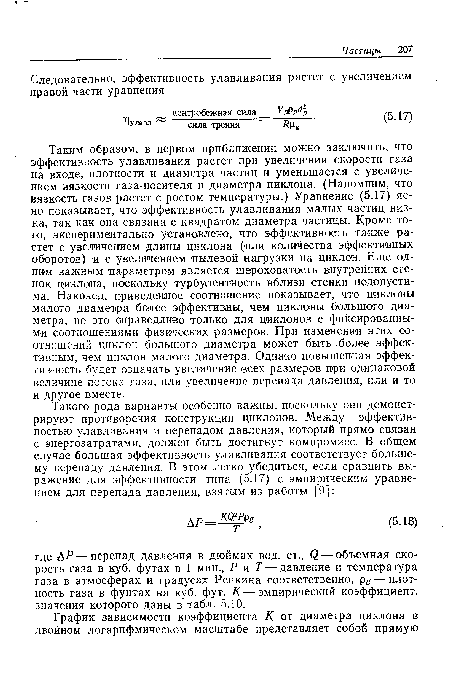 Таким образом, в первом приближении можно заключить, что эффективность улавливания растет при увеличении скорости газа на входе, плотности и диаметра частиц и уменьшается с увеличением вязкости газа-носителя и диаметра циклона. (Напомним, что вязкость газов растет с ростом температуры.) Уравнение (5.17) ясно показывает, что эффективность улавливания малых частиц низка, так как она связана с квадратом диаметра частицы. Кроме того, экспериментально установлено, что эффективность также растет с увеличением длины циклона (или количества эффективных оборотов) и с увеличением пылевой нагрузки на циклон. Еще одним важным параметром является шероховатость внутренних стенок циклона, поскольку турбулентность вблизи стенки недопустима. Наконец, приведенное соотношение показывает, что циклоны малого диаметра более эффективны, чем циклоны большого диаметра, но это справедливо только для циклонов с фиксированными соотношениями физических размеров. При изменении этих соотношений циклон большого диаметра может быть более эффективным, чем циклон малого диаметра. Однако повышенная эффективность будет означать увеличение всех размеров при одинаковой величине потока газа, или увеличение перепада давления, или и то и другое вместе.