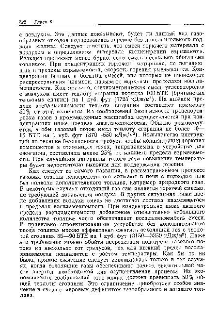 Как следует из самого названия, в рассматриваемом процессе газовые отходы непосредственно сжигают в печи с подводом или без подвода дополнительного топлива, например природного газа. В некоторых случаях отходящий газ сам является горючей смесью, не требующей добавления воздуха. В других ситуациях даже после добавления воздуха смесь не достигает .состава, находящегося в пределах воспламеняемости. При концентрациях ниже нижнего предела воспламеняемости добавление относительно небольшого количества топлива часто обеспечивает воспламеняемость смеси. В правильно спроектированном устройстве без дополнительного ввода топлива можно эффективно сжигать отходящий газ с теплотой сгорания 85—90БТЕ на 1 куб. фут (3150—3350 кДж/м3).Даже это требование можно обойти посредством подогрева газового потока на несколько сот градусов, так как нижний предел воспламеняемости понижается с ростом температуры. Как бы то ни было, прямое сжигание следует использовать только в тех случаях, когда отходящие газы обеспечивают подвод значительной части энергии, необходимой для осуществления процесса. Из экономических соображений этот вклад должен превышать 50% общей теплоты сгорания. Это ограничение приобретает особое значение в связи с мировым дефицитом газообразного и жидкого топлива.