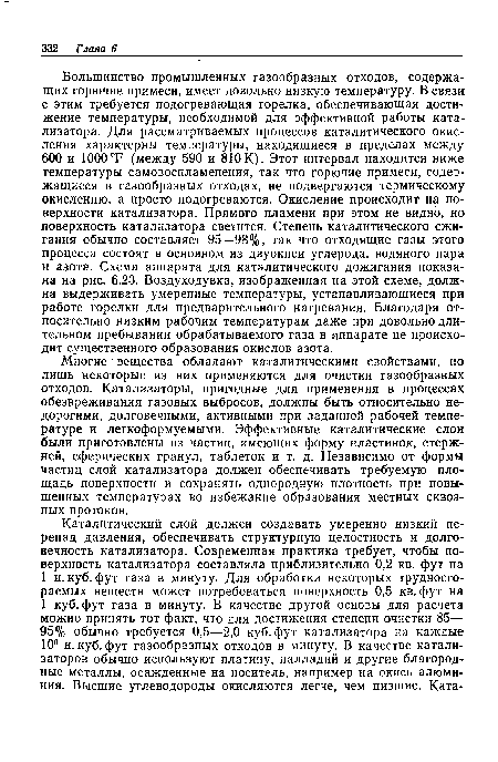 Большинство промышленных газообразных отходов, содержащих горючие примеси, имеет довольно низкую температуру. В связи с этим требуется подогревающая горелка, обеспечивающая достижение температуры, необходимой для эффективной работы катализатора. Для рассматриваемых процессов каталитического окисления характерны температуры, находящиеся в пределах между 600 и 1000Т (между 590 и 810К). Этот интервал находится ниже температуры самовоспламенения, так что горючие примеси, содержащиеся в газообразных отходах, не подвергаются термическому окислению, а просто подогреваются. Окисление происходит на поверхности катализатора. Прямого пламени при этом не видно, но поверхность катализатора светится. Степень каталитического сжигания обычно составляет 95—98%, так что отходящие газы этого процесса состоят в основном из двуокиси углерода, водяного пара и азота. Схема аппарата для каталитического дожигания показана на рис. 6.23. Воздуходувка, изображенная на этой схеме, должна выдерживать умеренные температуры, устанавливающиеся при работе горелки для предварительного нагревания. Благодаря относительно низким рабочим температурам даже при довольно длительном пребывании обрабатываемого газа в аппарате не происходит существенного образования окислов азота.