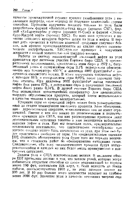 Удаление серы из природной нефти может быть усовершенствовано до стадии коммерчески выгодного процесса. Хотя обессерива-ние — дорогостоящая операция, технологически она не имеет ограничений. Вместе с тем это важно по экономическим и политическим причинам для США, так как рассмотренные процессы дают дополнительные источники топлива к уже имеющимся небольшим запасам нефти и газа. Как мы отмечали здесь, предварительные исследования показывают, что синтетическое газообразное или жидкое топливо может быть изготовлено из угля, при этом оно будет практически свободно от серы. По предварительным оценкам [22], стоимость обессеренного угля будет того же порядка величины, что и стоимость работ по обессериванию отходящих газов. Следовательно, оба этих технологических процесса будут конкурентоспособны и каждый из них будет иметь преимущество в конкретных ситуациях.