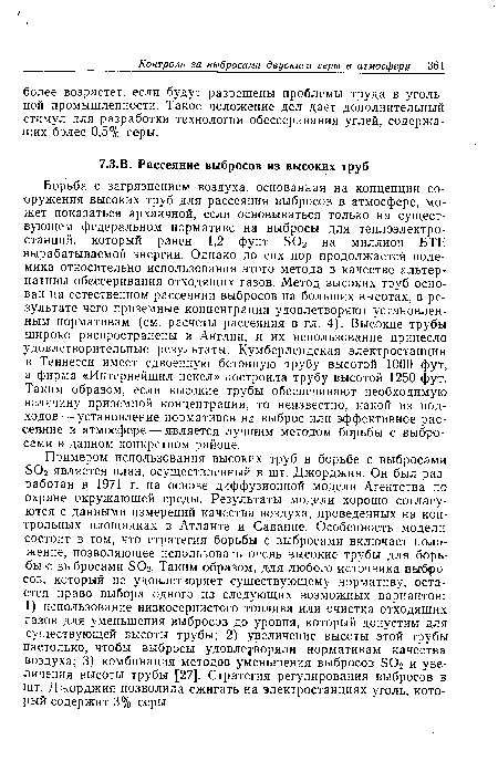 Примером использования высоких труб в борьбе с выбросами Б02 является план, осуществленный в шт. Джорджия. Он был разработан в 1971 г. на основе диффузионной модели Агентства по охране окружающей среды. Результаты модели хорошо согласуются с данными измерений качества воздуха, проведенных на контрольных площадках в Атланте и Саванне. Особенность модели состоит в том, что стратегия борьбы с выбросами включает положение, позволяющее использовать очень высокие трубы для борьбы с выбросами БОг. Таким образом, для любого источника выбросов, который не удовлетворяет существующему нормативу, остается право выбора одного из следующих возможных вариантов: 1) использование низкосернистого топлива или очистка отходящих газов для уменьшения выбросов до уровня, который допустим для существующей высоты трубы; 2) увеличение высоты этой трубы настолько, чтобы выбросы удовлетворяли нормативам качества воздуха; 3) комбинация методов уменьшения выбросов БОг и увеличения высоты трубы [27]. Стратегия регулирования выбросов в шт. Джорджия позволила сжигать на электростанциях уголь, который содержит 3% серы.