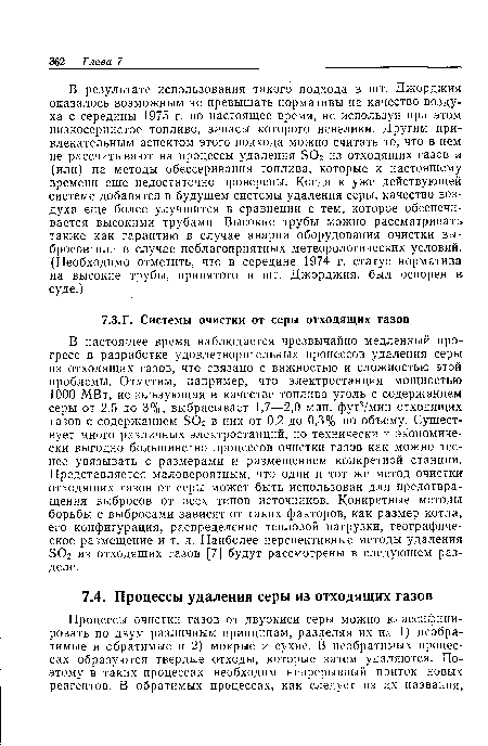 В настоящее время наблюдается чрезвычайно медленный прогресс в разработке удовлетворительных процессов удаления серы из отходящих газов, что связано с важностью и сложностью этой проблемы. Отметим, например, что электростанция мощностью 1000 МВт, использующая в качестве топлива уголь с содержанием серы от 2,5 до 3%, выбрасывает 1,7—2,0 млн. фут3/мин отходящих газов с содержанием ЭОг в них от 0,2 до 0,3% по объему. Существует много различных электростанций, но технически и экономически выгодно большинство процессов очистки газов как можно теснее увязывать с размерами и размещением конкретной станции. Представляется маловероятным, что один и тот же метод очистки отходящих газов от серы может быть использован для предотвращения выбросов от всех типов источников. Конкретные методы борьбы с выбросами зависят от таких факторов, как размер котла, его конфигурация, распределение тепловой нагрузки, географическое размещение и т. д. Наиболее перспективные методы удаления БОг из отходящих газов [7] будут рассмотрены в следующем разделе.