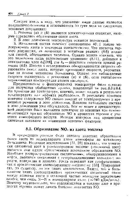 В предыдущем разделе была описана кинетика образования окиси азота из молекулярного азота атмосферы по механизму Зельдовича. Недавние исследования [31, 32] показали, что химически связанный азот в углеводородном топливе (топливный азот) является еще одним существенным источником образования NO. Наиболее распространенными соединениями, обнаруживаемыми в нефти, являются соединения с гетероциклическими кольцами: пиридин, пиперидин и хинолин. Уголь содержит как алифатические, так и ароматические азотсодержащие соединения [33]. Природный газ, по существу, лишен таких компонентов. Важно, что в большинстве таких азотсодержащих органических соединений связи между атомами азота и остальной частью молекулы значительно слабее, чем связь N—N в молекулярном азоте ( 940 кДж/моль). Поэтому неудивительно, что содержащийся в топливе азот в процессах горения может давать большие количества N0.