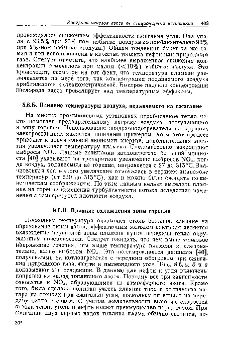 На многих промышленных установках отработанное тепло часто помогает предварительному нагреву воздуха, поступающего в зону горения. Использование воздухоподогревателя на крупных электростанциях является типичным примером. Хотя этот процесс приводит к значительной экономии энергии, дополнительная энергия увеличивает температуру пламени. Следовательно, возрастают выбросы N0 . Данные испытания котлоагрегата большой мощности [40] указывают на трехкратное увеличение выбросов N0 , когда воздух, подаваемый на горение, нагревается с 27 до 315°С.Значительная часть этого увеличения отмечалась в верхнем диапазоне температур (от 230 до 315 °С), как и можно было ожидать по кинетическим соображениям. По этим данным нельзя выделить влияние на горение изменения турбулентности потока вследствие изменения с температурой плотности воздуха.