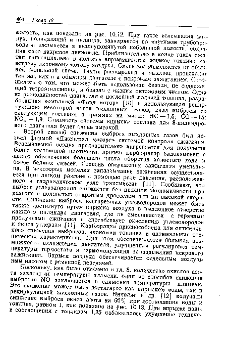 Второй способ снижения выброса выхлопных газов был назван фирмой «Дженерал моторе» системой контроля сжигания. Всасываемый воздух предварительно нагревается для получения более постоянной плотности, причем карбюратор видоизменен с целью обеспечения большего числа оборотов холостого хода и более бедных смесей. Степень опережения зажигания уменьшена. В некоторых моделях запаздывание зажигания осуществляется при легком разгоне с помощью реле давления, расположенного в гидравлическом узле трансмиссии [11]. Сообщают, что выброс углеводородов снижается без падения экономичности при разгоне с полностью открытым дросселем или на высокой скорости. Снижение выброса несгоревших углеводородов может быть также достигнуто путем впрыска воздуха в выхлопное отверстие каждого цилиндра двигателя, где он смешивается с горячими продуктами сжигания и способствует окислению углеводородов и окиси углерода [П] . Карбюрация приспособлена для оптимального снижения выбросов, экономии топлива и оптимальных технических характеристик. При этом обеспечиваются большая возможность охлаждения двигателя, улучшенная регулировка температуры термостата и термомодуляция запаздывания искрового зажигания. Впрыск воздуха обеспечивается отдельным воздушным насосом с ременной передачей.