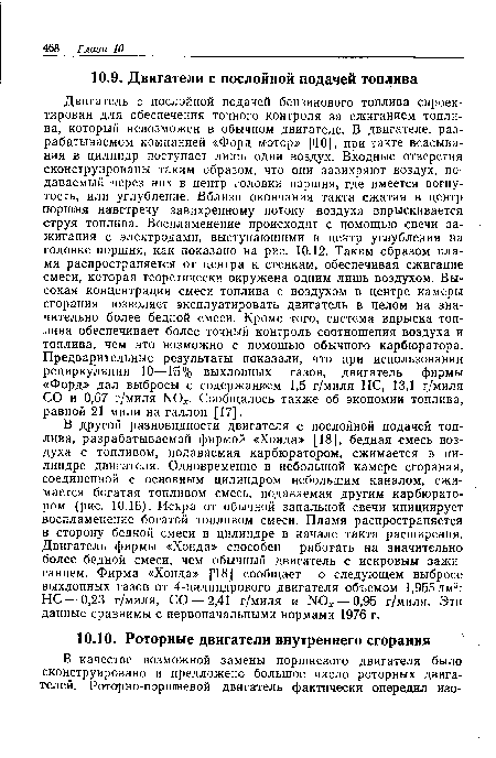 В другой разновидности двигателя с послойной подачей топлива, разрабатываемой фирмой «Хонда» [18], бедная смесь воздуха с топливом, подаваемая карбюратором, сжимается в цилиндре двигателя. Одновременно в небольшой камере сгорания, соединенной с основным цилиндром небольшим каналом, сжимается богатая топливом смесь, подаваемая другим карбюратором (рис. 10.16). Искра от обычной запальной свечи инициирует воспламенение богатой топливом смеси. Пламя распространяется в сторону бедной смеси в цилиндре в начале такта расширения. Двигатель фирмы «Хонда» способен работать на значительно более бедной смеси, чем обычный двигатель с искровым зажиганием. Фирма «Хонда» [18] сообщает о следующем выбросе выхлопных газов от 4-цилиндрового двигателя объемом 1,955 дм3: НС — 0,23 г/миля, СО — 2,41 г/миля и N0 — 0,95 г/миля. Эти данные сравнимы с первоначальными нормами 1976 г.