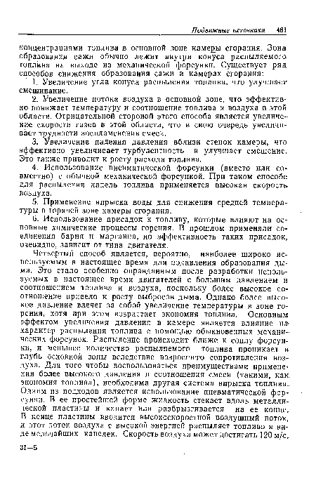 Четвертый способ является, вероятно, наиболее широко используемым в настоящее время для подавления образования дыма. Это стало особенно оправданным после разработки используемых в настоящее время двигателей с большим давлением и соотношением топлива и воздуха, поскольку более высокое соотношение привело к росту выбросов дыма. Однако более высокое давление влечет за собой увеличение температуры в зоне горения, хотя при этом возрастает экономия топлива. Основным эффектом увеличения давления в камере является влияние на характер распыления топлива с помощью обыкновенных механических форсунок. Распыление происходит ближе к соплу форсунки, и меньшее количество распыляемого топлива проникает в глубь основной зоны вследствие возросшего сопротивления воздуха. Для того чтобы воспользоваться преимуществами применения более высокого давления и соотношения смеси (такими, как: экономия топлива), необходима другая система впрыска топлива.. Одним из подходов является использование пневматической форсунки. В ее простейшей форме жидкость стекает вдоль металлической пластины и капает или разбрызгивается на ее конце. В конце пластины вводится высокоскоростной воздушный поток, и этот поток воздуха с высокой энергией распыляет топливо в виде мельчайших капелек. Скорость воздуха может достигать 120 м/с.