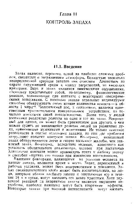 Запах является, вероятно, одной из наиболее сложных проблем, связанных с загрязнением атмосферы. Вследствие несколько неопределенной природы запахов они отнесены Агентством по охране окружающей среды к классу загрязнений, не имеющих критериев. Вкус и запах являются химическими ощущениями, поскольку представляют собой, по-видимому, физиологические реакции, возникающие при контакте с некоторыми специфическими веществами. С помощью запаха отдельные индивидуумы способны обнаруживать очень низкие количества веществ — в области 1 млрд-1. Человеческий нос, к сожалению, является единственным чувствительным измерительным устройством, но печально известным своей ненадежностью. Более того, у людей возникают различные реакции на один и тот же запах. Неприятный для одного, он может быть приемлемым для другого, о чем можно судить по меняющейся реакции людей на различные духи, применяемые мужчинами и женщинами. Не только заметное разногласие в оценке отдельных запахов, но еще две проблемы затрудняют попытки контроля запаха. Во-первых, незнакомый запах обнаруживается легче и скорее вызывает жалобы, чем знакомый запах. Во-вторых, вследствие явления, известного как усталость обонятельного анализатора, человек при достаточно длительном контакте может привыкнуть почти к любому запаху и способен ощутить его только при изменении интенсивности.