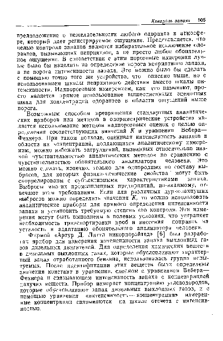 Возможным способом превращения стандартных аналитических приборов или методов в одориметрические устройства является использование методов надпороговых оценок с целью определения соответствующих значений К в уравнении Вебера— Фехнера. При таком подходе, оценивая интенсивность запахов в области их концентраций, поддающихся аналитическому измерению, можно избежать затруднений, вызванных относительно низкой чувствительностью аналитических методов по сравнению с чувствительностью обонятельного анализатора человека. Это можно сделать, конечно, только для однородных по составу выбросов, для которых физико-химические свойства могут быть скоррелированы с субъективными характеристиками запаха. Выбросы многих промышленных предприятий, по-видимому, отвечают этим требованиям. Если для различных дурнопахнущих выбросов можно определить значения К, то можно использовать аналитические приборы для прямого определения интенсивности запаха и установить требуемую степень его контроля. Эти измерения могут быть выполнены в полевых условиях, что устраняет необходимость транспортировки проб и внесения поправок на усталость и адаптацию обонятельного анализатора человека.