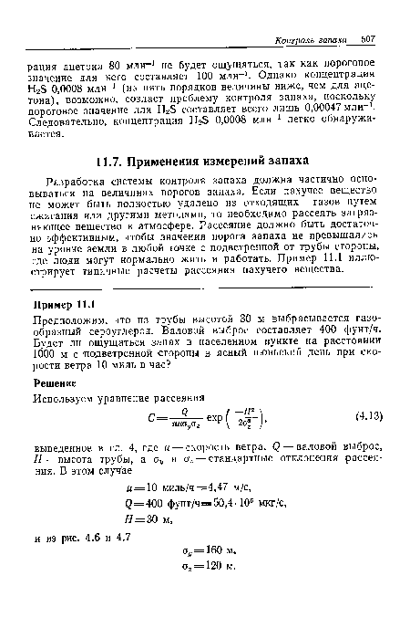 Разработка системы контроля запаха должна частично основываться на величинах порогов запаха. Если пахучее вещество не может быть полностью удалено из отходящих газов путем сжигания или другими методами, то необходимо рассеять загрязняющее вещество в атмосфере. Рассеяние должно быть достаточно эффективным, чтобы значения порога запаха не превышались на уровне земли в любой точке с подветренной от трубы стороны, где люди могут нормально жить и работать. Пример 11.1 иллюстрирует типичные расчеты рассеяния пахучего вещества.