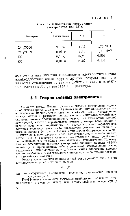 Согласно теории Дебая — Гюккеля, сильные электролиты полностью диссоциированы на ионы. Однако свободному движению частиц в жидкости препятствуют электростатические силы, действующие между ионами. В растворе, так же как и в кристалле, каждый ион окружен ионами противоположного знака, так называемой ионной атмосферой, которая перемещается вместе с центральным ионом и ограничивает его подвижность. В результате электропроводность раствора сильного электролита оказывается меньше той величины, которая должна быть, если бы все ионы могли беспрепятственно перемещаться в электрическом поле. Следовательно, создается впечатление, что в растворах сильных электролитов число свободных ионов меньше, чем их общая (аналитическая) концентрация. Поэтому для характеристики сильного электролита вводится понятие эффективной (т. е. проявляющей себя в действии) концентрации ионов, называемой также активностью а. Эта величина аналогична концентрации свободных гидратированных ионов (согласно теории электролитической диссоциации).