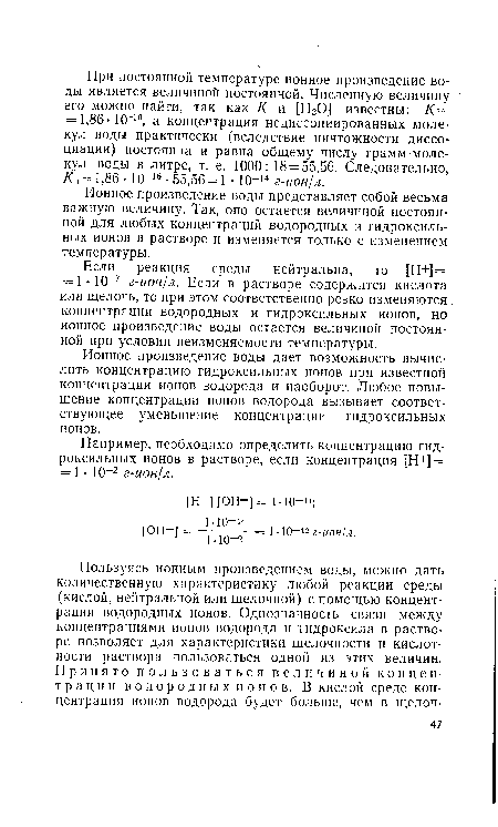 Если реакция среды нейтральна, то [Н+] = = 1 • 10—7 г-ион/л. Если в растворе содержится кислота или щелочь, то при этом соответственно резко изменяются концентрации водородных и гидроксильных ионов, но ионное произведение воды остается величиной постоянной при условии неизменяемости температуры.