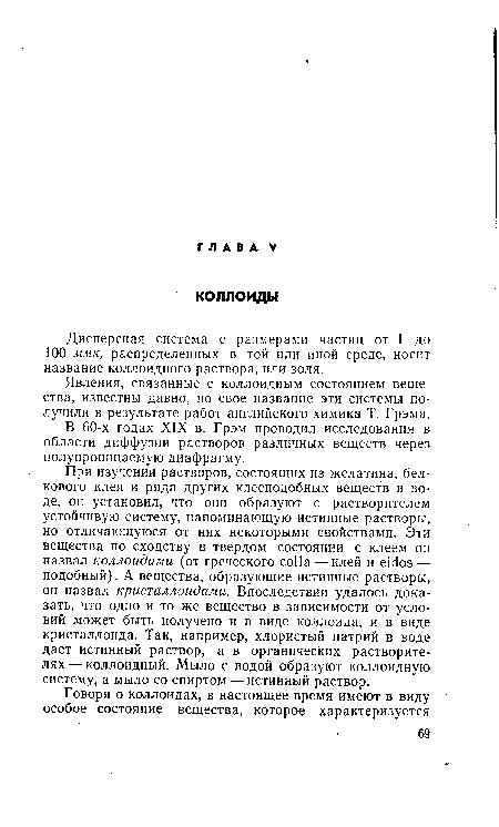 При изучении растворов, состоящих из желатина, белкового клея и ряда других клееподобных веществ в воде, он установил, что они образуют с растворителем устойчивую систему, напоминающую истинные растворы, но отличающуюся от них некоторыми свойствами. Эти вещества по сходству в твердом состоянии с клеем он назвал коллоидами (от греческого colla — клей и eidos — подобный). А вещества, образующие истинные растворы, он назвал кристаллоидами. Впоследствии удалось доказать, что одно и то же вещество в зависимости от условий может быть получено и в виде коллоида, и в виде кристаллоида. Так, например, хлористый натрий в воде дает истинный раствор, а в органических растворителях— коллоидный. Мыло с водой образуют коллоидную систему, а мыло со спиртом — истинный раствор.