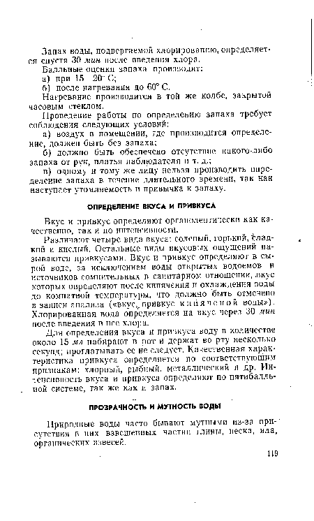 Различают четыре вида вкуса: соленый, горький, Гладкий и кислый. Остальные виды вкусовых ощущений называются привкусами. Вкус и привкус определяют в сырой воде, за исключением воды открытых водоемов и источников сомнительных в санитарном отношении, .вкус которых определяют после кипячения и охлаждения воды до комнатной температуры, что должно быть отмечено в записи анализа («вкус, привкус кипяченой воды»). Хлорированная вода определяется на вкус через 30 мин после введения в нее хлора.