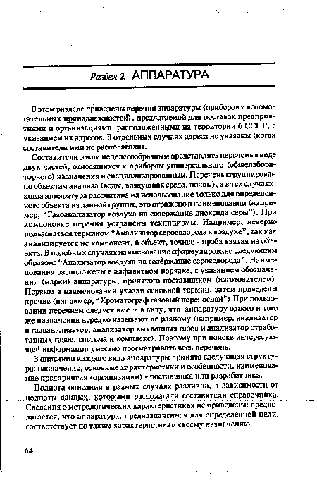 Составители сочли нецелесообразным представлять перечень в виде двух частей, относящихся к приборам универсального (общелабораторного) назначения и специализированным. Перечень сгруппирован по объектам анализа (воды, воздушная среда, почвы), а в тех случаях, когда аппаратура рассчитана на использование только для определенного объекта из данной группы, это осажено в наименовании (например, “Газоанализатор воздуха на содержание диоксида серы”). При компоновке перечня устранены техницизмы. Например, неверно пользоваться термином “Анализатор сероводорода в воздухе”, так как анализируется не компонент, а объект, точнее - проба взятая из объекта. В подобных случаях наименование сформулировано следующим образом: “Анализатор воздуха на содержание сероводорода”. Наименования расположены в алфавитном порядке, с указанием обозначения (марки) аппаратуры, принятого поставщиком (изготовителем). Первым в наименовании указан основной термин, затем приведены прочие (например, “Хроматограф газовый переносной”) При пользовании перечнем следует иметь в виду, что аппаратуру одного и того же назначения нередко называют по разному (например, анализатор и газоанализатор; анализатор выхлопных газов и анализатор отработанных газов; система и комплекс). Поэтому при поиске интересующей информации уместно просматривать весь перечень.