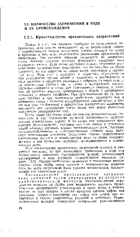 Дождь и снег, как правило, свободны от органических загрязнений, если они не захватывают их от загрязненной дымом и отработанными газами атмосферы, однако попадая на почву и проникая в нее, вода загрязняется различными органическими веществами. Это главным образом соединения из почвенных слоев, богатых гумусом частично фенольного характера типа гуминовых кислот. Если почва настолько сильно загрязнена растворимыми органическими веществами, что не способна их более удержать, то эти вещества из почвы могут переходить в грунтовую воду. Речь идет о фекалиях, о веществах, образующихся при разложении трупов людей и животных, о растворимых в воде частицах и продуктах разложения отбросов из нерационально заложенных сточных ям, а также о минеральных маслах, случайно попавших в почву при транспортных авариях, и, наконец, об остатках веществ, применяемых в борьбе с вредителями сельского и лесного хозяйства. При проникновении их на большую глубину и при длительном пребывании грунтовых вод в почвенных слоях с большой адсорбирующей способностью, а также при участии бактерий в присутствии достаточного количества кислорода эти загрязнения могут более или менее полностью окисляться (минерализоваться).