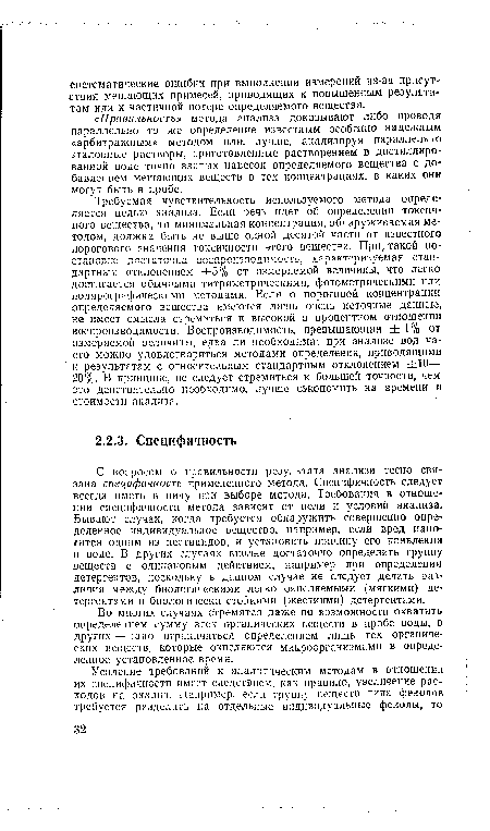 С вопросом о правильности результата анализа тесно связана специфичность примененного метода. Специфичность следует всегда иметь в виду при выборе метода. Требования в отношении специфичности метода зависят от цели и условий анализа. Бывают случаи, когда требуется обнаружить совершенно определенное индивидуальное вещество, например, если вред наносится одним из пестицидов, и установить причину его появления в воде. В других случаях вполне достаточно определить группу веществ с одинаковым действием, например при определении детергентов, поскольку в данном случае не следует делать различия между биологическими легко окисляемыми (мягкими) детергентами и биологически стойкими (жесткими) детергентами.