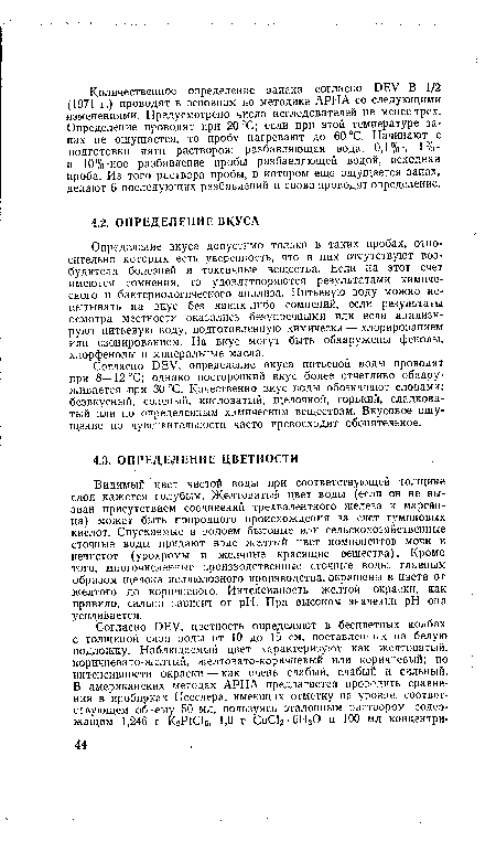 Согласно DEV, определение вкуса питьевой воды проводят при 8—12 °С; однако посторонний вкус более отчетливо обнаруживается при 30 °С. Качественно вкус воды обозначают словами: безвкусный, соленый, кисловатый, щелочной, горький, сладковатый или по определенным химическим веществам. Вкусовое ощущение по чувствительности часто превосходит обонятельное.