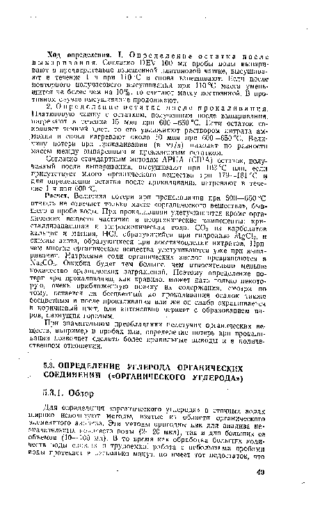 Расчет. Величина потери при прокаливании при 600—650 °С отнюдь не отвечает только массе «органического вещества», бывшего в пробе воды. При прокаливании улетучиваются кроме органических веществ частично и неорганические компоненты: кристаллизационная и гигроскопическая вода, С02 из карбонатов кальция и магния, НС1, образующийся при гидролизе MgCl2, и окислы азота, образующиеся при восстановлении нитратов. Причем многие органические вещества улетучиваются уже при выпаривании. Натриевые соли органических кислот превращаются в Na2C03. Ошибка будет тем больше, чем относительно меньше количество органических загрязнений. Поэтому определение потери при прокаливании, как правило, может дать только некоторую, очень приближенную оценку их содержания, смотря по тому, остается ли бесцветный до прокаливания осадок также бесцветным и после прокаливания или же он слабо окрашивается в коричневый цвет, или интенсивно чернеет с образованием паров, пахнущих горелым.