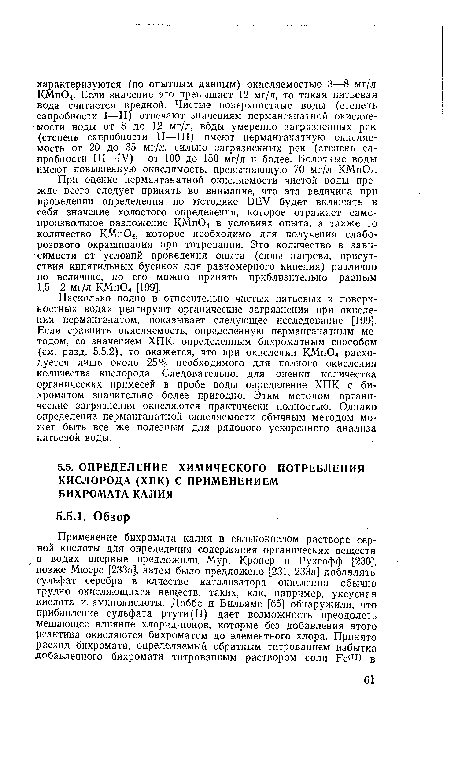 Насколько полно в относительно чистых питьевых и поверхностных водах реагируют органические загрязнения при окислении перманганатом, показывает следующее исследование [199]. Если сравнить окисляемость, определенную перманганатным методом, со значением ХПК, определенным бихроматным способом (см. разд. 5.5.2), то окажется, что при окислении КМп04 расходуется лишь около 25% необходимого для полного окисления количества кислорода. Следовательно, для оценки количества органических примесей в пробе воды определение ХПК с бихроматом значительно более пригодно. Этим методом органические загрязнения окисляются практически полностью. Однако определение перманганатной окисляемости обычным методом может быть все же полезным для рядового ускоренного анализа питьевой воды.