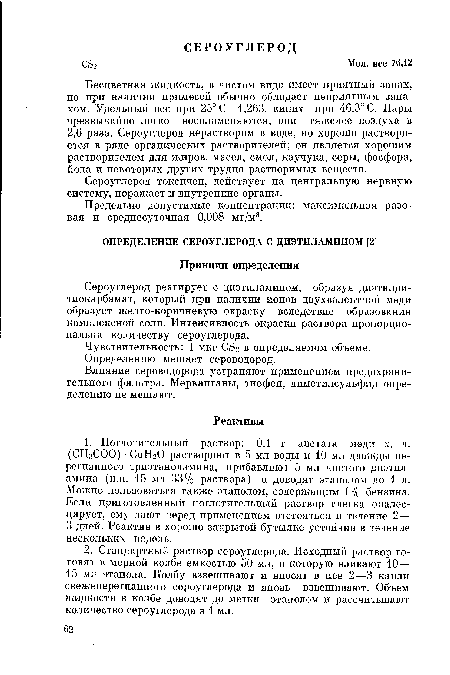 Бесцветная жидкость, в чистом виде имеет приятный запах, но при наличии примесей обычно обладает неприятным запахом. Удельный вес при 25° С 1,263, кипит при 46,3° С. Пары чрезвычайно легко воспламеняются, они тяжелее воздуха в 2,6 раза. Сероуглерод нерастворим в воде, но хорошо растворяется в ряде органических растворителей; он является хорошим растворителем для жиров, масел, смол, каучука, серы, фосфора, йода и некоторых других трудно растворимых веществ.