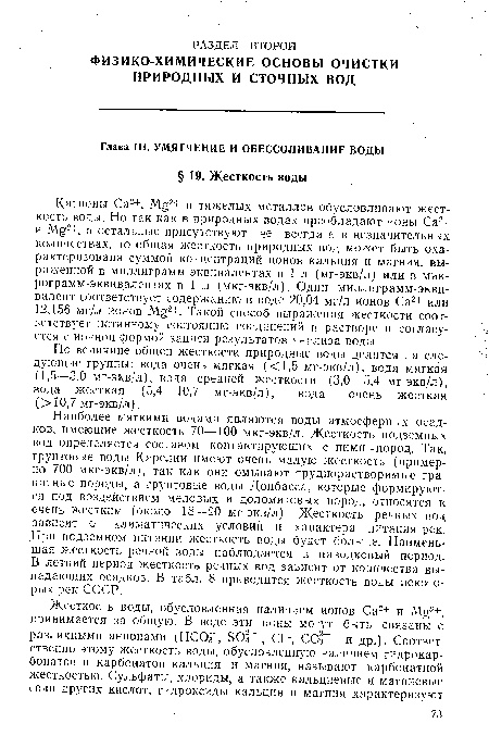 Наиболее мягкими водами являются воды атмосферных осадков, имеющие жесткость 70—100 мкг-экв/л. Жесткость подземных вод определяется составом контактирующих с ними -пород. Так, грунтовые воды Карелии имеют очень малую жесткость (примерно 700 мкг-экв/л), так как они омывают труднорастворимые гранитные породы, а грунтовые воды Донбасса, которые формируются под воздействием меловых и доломитовых пород, относятся к очень жестким (около 18—20 мг-экв/л). Жесткость речных вод зависит от климатических условий и характера питания рек. При подземном питании жесткость воды будет больше. Наименьшая жесткость речной воды наблюдается в паводковый период. В летний период жесткость речных вод зависит от количества выпадающих осадков. В табл. 8 приводится жесткость воды некоторых рек СССР.