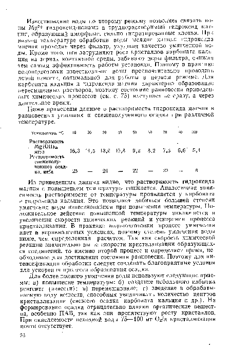 Из приведенных данных видно, что растворимость гидроксида магния с повышением температуры снижается. Аналогичная зависимость растворимости от температуры проявляется у карбоната и гидроксида кальция. Это позволяет добиться большей степени умягчения воды известкованием при повышении температуры. Положительное действие повышенной температуры заключается в увеличении скорости химических реакций и ускорении процесса кристаллизации. В практике водоподготовки процесс умягчения идет в неравновесных условиях, поэтому степень умягчения воды ниже, чем определенная расчетом. Так как скорость химической реакции значительно выше скорости кристаллизации образующихся соединений, то именно второй процесс и определяет время, необходимое для достижения состояния равновесия. Поэтому для интенсификации обработки следует создавать благоприятные условия для ускорения процесса образования осадка.