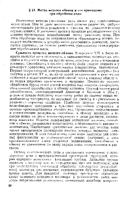 Реагентные методы умягчения воды имеют ряд существенных недостатков. Они не дают достаточной степени умягчения, требуют значительного расхода реактивов и сложны по технологическому осуществлению. В настоящее время в практике водоподготовки стал широко применяться ионообменный метод умягчения воды. При этом обработка воды не сопровождается образованием осадка, отпадает необходимость непрерывного дозирования реагентов, достигается значительная степень умягчения, уменьшается солесодержа-ние обработанной воды.