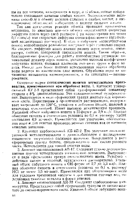 Основные марки синтетических ионитов отечественного производства, применяющихся при обработке воды. 1. Катионит универсальный КУ-2-8 представляет собой сульфированный сополимер стирола с 8% дивинилбензола. Это сильнокислотный сульфокатио-нит. Выпускается в виде сферических гранул желтого или коричневого цвета. Нерастворим в органических растворителях, выдерживает нагревание до 120° С, устойчив к действию кислот, щелочей и некоторых окислителей. Имеет высокую механическую прочность. Удельный объем набухшего ионита в Н-форме до 2,9 мл/г. Полная обменная емкость в статических условиях по 0,1 н. раствору ЫаОН составляет 4,9 мг-экв/г. Применяется для умягчения, обессолива-ния воды и для очистки производственных сточных вод от катионов тяжелых металлов.