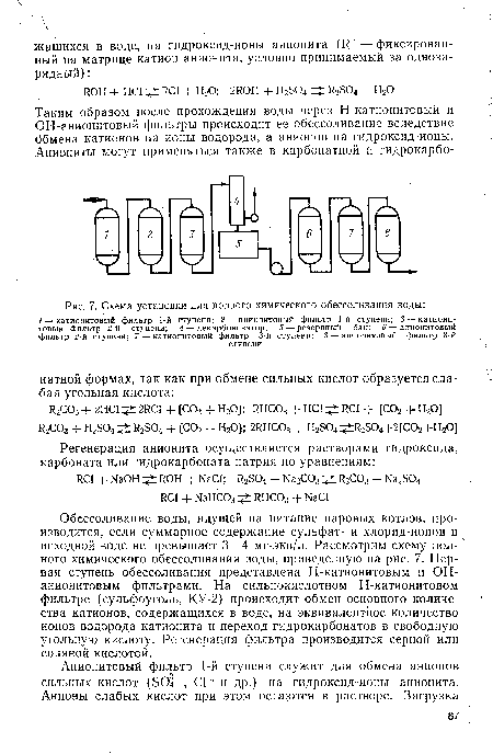 Обессоливание воды, идущей на питание паровых котлов, производится, если суммарное содержание сульфат- и хлорид-ионов в исходной воде не превышает 3—4 мг-экв/л. Рассмотрим схему полного химического обессоливания воды, приведенную на рис. 7. Первая ступень обессоливания представлена Н-катионитовым и ОН-анионитовым фильтрами. На сильнокислотном Н-катионитовом фильтре (сульфоуголь, КУ-2) происходит обмен основного количества катионов, содержащихся в воде, на эквивалентное количество ионов водорода катионита и переход гидрокарбонатов в свободную угольную кислоту. Регенерация фильтра производится серной или соляной кислотой.