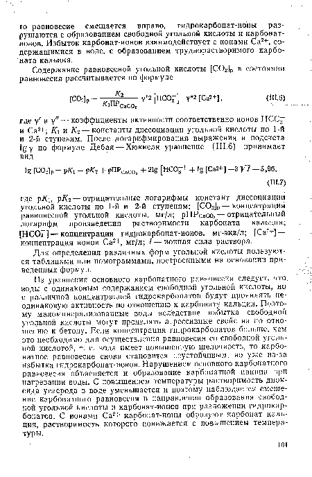 Из уравнения основного карбонатного равновесия следует, что воды с одинаковым содержанием свободной угольной кислоты, но с различной концентрацией гидрокарбонатов будут проявлять неодинаковую активность по отношению к карбонату кальция. Поэтому маломинерализованные воды вследствие избытка свободной угольной кислоты могут проявлять агрессивные свойства по отношению к бетону. Если концентрация гидрокарбонатов больше, чем это необходимо для осуществления равновесия со свободной угольной кислотой, т. е. вода имеет повышенную щелочность, то карбонатное равновесие снова становится неустойчивым, но уже из-за избытка гидрокарбонат-ионов. Нарушением основного карбонатного равновесия объясняется и образование карбонатной накипи при нагревании воды. С повышением температуры растворимость диоксида углерода в воде уменьшается и поэтому наблюдается смещение карбонатного равновесия в направлении образования свободной угольной кислоты и карбонат-ионов при разложении гидрокарбонатов. С ионами Са2+ карбонат-ионы образуют карбонат кальция, растворимость которого понижается с повышением температуры.