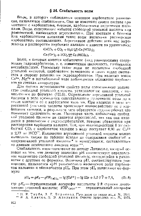 Для оценки агрессивности свойств воды сопоставляют количество свободной угольной кислоты, установленное анализом, с вычисленным по формуле (III.6). Определение агрессивной угольной кислоты в воде проводится сопоставлением щелочности воды до и после контакта ее с карбонатом кальция. При наличии в воде агрессивной угольной кислоты происходит взаимодействие ее с карбонатом кальция, в результате чего образуется гидрокарбонат, что повышает щелочность воды. Некоторая часть избыточной свободной угольной кислоты не является агрессивной, так как она находится в равновесии с гидрокарбонатами, которые образуются при растворении карбоната кальция. Так, при взаимодействии 1 мг свободной С02 с карбонатом кальция в воду поступает 0,91 мг Са2+ и 2,77 мг НСО . Количество агрессивной угольной кислоты можно вычислить также по таблице исходя из содержания свободной и полусвязанной угольной кислоты и номограммам, составленным по данным химического анализа воды .