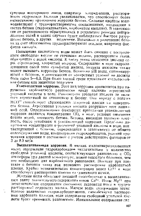 Углекислотная коррозия. Этот вид коррозии проявляется при нарушении карбонатного равновесия ввиду наличия агрессивной угольной кислоты в воде. Равновесная угольная кислота не является агрессивной по отношению к бетону. Она наряду с ионами НСО способствует образованию защитной пленки на поверхности бетона. Агрессивная угольная кислота разрушает этот защитный слой. Определяющими факторами протекания углекислотной коррозии являются концентрация С02 в воде, условия омывания бетона водой, плотность бетона. Бетоны, имеющие высокую плотность, более устойчивы к углекислотной коррозии. Предельно допустимые концентрации агрессивной угольной кислоты в воде, контактирующей с бетоном, определяются в зависимости от общего солесодержания воды, концентрации гидрокарбонатов, условий протекания коррозии и составляют с учетом действующих факторов от 3 до 8,3 мг/л.