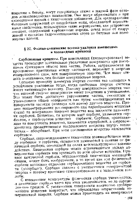 Согласно принципу минимума энергии система тел находится в устойчивом равновесии тогда, когда свободная энергия системы .имеет наименьшую величину. Поэтому поверхностная энергия частиц высокой степени дисперсности имеет тенденцию к уменьшению. Зто может быть достигнуто укрупнением частиц, связанным с уменьшением общей поверхности или путем концентрирования на поверхности частицы (молекул или ионов) другого вещества. Процесс концентрирования растворенного или парообразного вещества л(газа) на поверхности твердого вещества или жидкости называется сорбцией. Вещество, на котором идет сорбция, называется сорбентом, а сорбируемое вещество — сорбатом. Сорбция, происходящая на поверхности вещества, называется адсорбцией, а сопровождающаяся проникновением поглощаемого вещества внутрь поглотителя— абсорбцией. При этом поглощенное вещество называется сорбтивом.