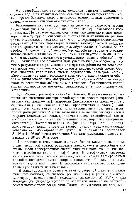 Коллоидные системы. Дисперсные системы с размером частиц дисперсной фазы от 1 до 100 нм (10 9 -10-7 м) называются коллоидными. По размеру частиц они занимают промежуточное положение между грубодисперсными системами и истинными растворами. Коллоидные системы являются ультрамикрогетерогенными системами. Для них характерно наличие высокоразвитой межфаз-яой поверхности, что в свою очередь обусловливает большой запас ■свободной поверхностной энергии. Это способствует тому, что коллоидные системы являются термодинамически неустойчивыми. В них сильно выражено стремление к уменьшению запаса свободной энергии. Реализация его возможна при уменьшении дисперсности частиц в результате их укрупнения или при адсорбции на их поверхности ионов или молекул, находящихся в дисперсионной среде. Особые свойства коллоидных систем обусловлены размером частиц. Коллоидные частицы настолько малы, что не задерживаются обычными фильтровальными материалами, не видны в обычный микроскоп, не оседают под действием силы тяжести. Устойчивость коллоидных растворов со временем снижается, т. е. они подвержены «старению».