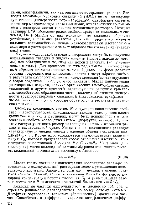 Частицы коллоидной степени дисперсности могут быть получены измельчением твердых и жидких веществ (диспергационные методы) или объединением молекул или ионов в агрегаты (конденсационные методы). Для процессов очистки воды имеют значение главным образом конденсационные методы. Однако при формировании состава природных вод коллоидные частицы могут образовываться в результате самопроизвольного диспергирования контактирующих с водой осадочных пород (алюмосиликатов). Малая концентрация растворенных веществ, наличие органических высокомолекулярных соединений и других примесей, экранирующих растущие кристаллы, способствуют образованию частиц коллоидной степени дисперсности труднорастворимых соединений (гидроксидов, сульфидов тяжелых металлов и др.), которые образуются в результате химических реакций.