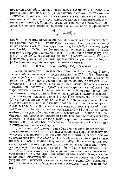 Озон разлагается с выделением теплоты. При распаде 2 моль озона с образованием кислорода выделяется 297,4 кДж. Бактерицидное действие озона связано с протеканием реакций окисления (озонолиз). Вступают в реакции также свободные радикалы, образующиеся при разложении озона в воде. Озон, являясь сильным окислителем, разрушает ароматические ядра, но не действует на пиридиновые кольца. Полная гибель спор наблюдается только при дозе озона 10 мг/л и выше. Кишечная палочка практически полностью отмирает при дозе озона 2 мг/л. При остаточной дозе озона 0,3 мг/л инактивация вирусов на 99,99% наблюдается через 4 мин. Бактерицидное действие заметно проявляется при концентрации озона в воде выше 0,1 мг/л. Время контакта озона с водой, необходимое для обеззараживания, составляет 3—10 мин. Доза озона, необходимая для обеззараживания, составляет 1—4 мг/л. Она выбирается пробным озонированием воды, контроль обеззараживания ведется по остаточному озону. Концентрация остаточного озона, равная 0,05—0,1 мг 03/л, обеспечивает бактерицидный эффект при озонировании очищенной воды.