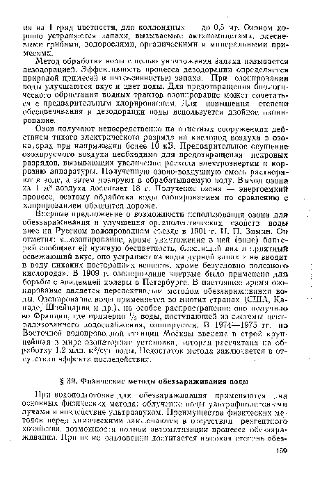 Озон получают непосредственно на очистных сооружениях действием тихого электрического разряда на кислород воздуха в озонаторах при напряжении более 10 кВ. Предварительное осушение озонируемого воздуха необходимо для предотвращения искровых разрядов, вызывающих увеличение расхода электроэнергии и коррозию аппаратуры. Полученную озоно-воздушную смесь растворяют в воде, а затем дозируют в обрабатываемую воду. Выход озона из 1 м3 воздуха достигает 18 г. Получение озона — энергоемкий процесс, поэтому обработка воды озонированием по сравнению с хлорированием обходится дороже.