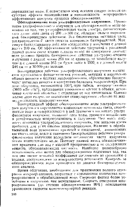 Бактерицидный эффект обеззараживания воды ультрафиолетовым излучением определяется мощностью источников света, способностью воды и содержащимися в ней примесями поглощать ультрафиолетовое излучение, толщиной слоя воды, временем воздействия и устойчивостью микроорганизмов к излучению. Чем выше мощность источника ультрафиолетового излучения, тем меньшее время требуется для уничтожения микроорганизмов. Наличие в обрабатываемой воде взвешенных примесей и соединений, вызывающих цветность воды, ведет к снижению бактерицидного действия ультрафиолетового излучения вследствие поглощения части излучения этими компонентами воды. Поэтому данный метод обеззараживания применим для вод с высокой прозрачностью и не содержащих веществ, обусловливающих цветность. Наиболее целесообразно использовать этот метод для обеззараживания подземных вод, так как они имеют меньший коэффициент поглощения по сравнению с водами, поступающими из поверхностных источников. Контроль за обеззараживанием воды проводится по данным бактериологического анализа.