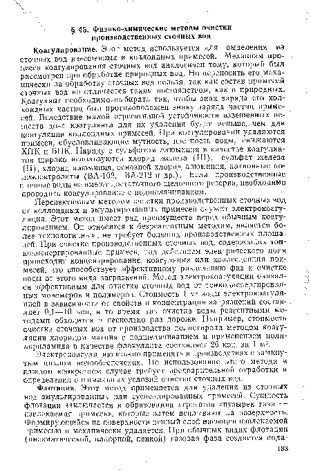 Коагулирование. Этот метод используется для выделения из сточных вод взвешенных и коллоидных примесей. Механизм процесса коагулирования сточных вод аналогичен тому, который был рассмотрен при обработке природных вод. Но переносить его механически на обработку сточных вод нельзя, так как состав примесей сточных вод не отличается таким постоянством, как в природных. Коагулянт необходимо, выбирать так, чтобы знак заряда его коллоидных частиц был противоположен знаку заряда частиц примесей. Вследствие малой агрегативной устойчивости взвешенных веществ доза коагулянта для их удаления будет меньше, чем для коагуляции коллоидных примесей. При коагулировании удаляются примеси, обусловливающие мутность, цветность воды, снижаются ХПК и ВПК. Наряду с сульфатом алюминия в качестве коагулянтов широко используются хлорид железа (III), сульфат железа (II), хлорид алюминия, основной хлорид алюминия, катионные полиэлектролиты (ВА-102, ВА-212 и др.). Если производственные сточные воды не имеют достаточного щелочного резерва, необходимо проводить коагулирование с подщелачиванием.