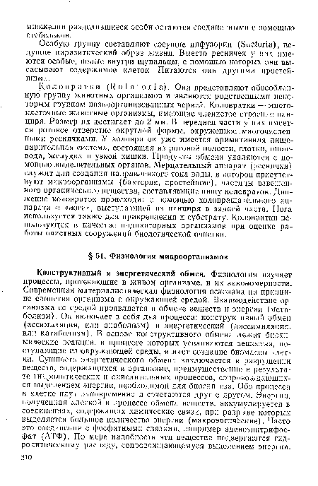 Конструктивный и энергетический обмен. Физиология изучает процессы, протекающие в живом организме, и их закономерности. Современная материалистическая физиология основана на принципе единства организма с окружающей средой. Взаимодействие организма со средой проявляется в обмене веществ и энергии (метаболизм). Он включает в себя два процесса: конструктивный обмен (ассимиляция, или анаболизм) и энергетический (диссимиляция, или катаболизм). В основе конструктивного обмена лежат биохимические реакции, в процессе которых усваиваются вещества, поступающие из окружающей среды, и идет создание биомассы клетки. Сущность энергетического обмена заключается в разрушении веществ, содержащихся в организме, преимущественно в результате гидролитических и окислительных процессов, сопровождающихся выделением энергии, необходимой для биосинтеза. Оба процесса в клетке идут одновременно и сочетаются друг с другом. Энергия, полученная клеткой в процессе обмена веществ, аккумулируется в соединениях, содержащих химические связи, при разрыве которых выделяется большое количество энергии (макроэргические). Часто это соединения с фосфатными связями, например аденозинтрифос-фат (АТФ). По мере надобности эти вещества подвергаются гидролитическому распаду, сопровождающемуся выделением энергии.